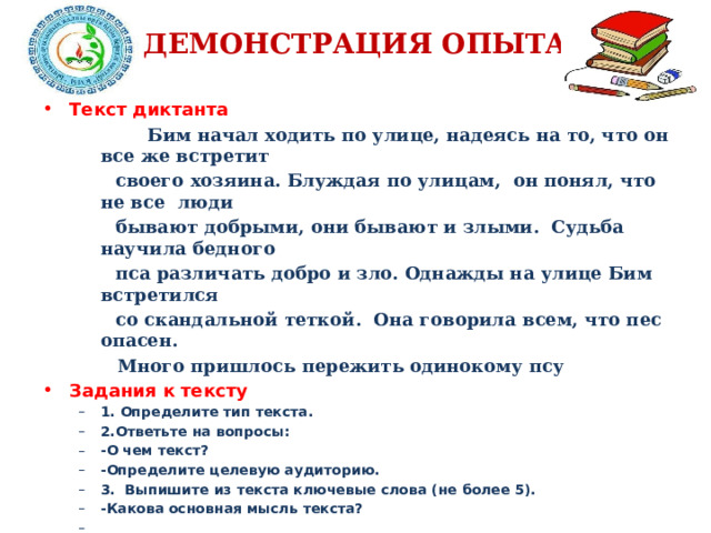 ДЕМОНСТРАЦИЯ ОПЫТА Текст диктанта    Бим начал ходить по улице, надеясь на то, что он все же встретит  своего хозяина. Блуждая по улицам, он понял, что не все люди  бывают добрыми, они бывают и злыми. Судьба научила бедного  пса различать добро и зло. Однажды на улице Бим встретился  со скандальной теткой. Она говорила всем, что пес опасен.    Много пришлось пережить одинокому псу Задания к тексту 1. Определите тип текста. 2.Ответьте на вопросы: -О чем текст? -Определите целевую аудиторию. 3. Выпишите из текста ключевые слова (не более 5). -Какова основная мысль текста?  1. Определите тип текста. 2.Ответьте на вопросы: -О чем текст? -Определите целевую аудиторию. 3. Выпишите из текста ключевые слова (не более 5). -Какова основная мысль текста?  