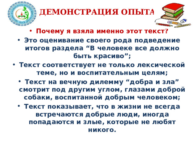 ДЕМОНСТРАЦИЯ ОПЫТА Почему я взяла именно этот текст? Это оценивание своего рода подведение итогов раздела “В человеке все должно быть красиво”; Текст соответствует не только лексической теме, но и воспитательным целям; Текст на вечную дилемму “добра и зла” смотрит под другим углом, глазами доброй собаки, воспитанной добрым человеком; Текст показывает, что в жизни не всегда встречаются добрые люди, иногда попадаются и злые, которые не любят никого.  