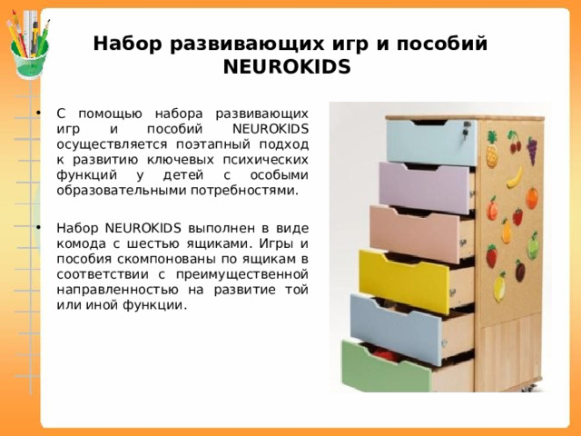 Набор развивающих игр и пособий NEUROKIDS С помощью набора развивающих игр и пособий NEUROKIDS осуществляется поэтапный подход к развитию ключевых психических функций у детей с особыми образовательными потребностями. Набор NEUROKIDS выполнен в виде комода с шестью ящиками. Игры и пособия скомпонованы по ящикам в соответствии с преимущественной направленностью на развитие той или иной функции.  