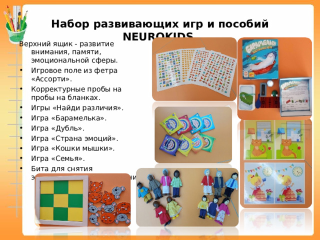 Набор развивающих игр и пособий NEUROKIDS Верхний ящик - развитие внимания, памяти, эмоциональной сферы. Игровое поле из фетра «Ассорти». Корректурные пробы на пробы на бланках. Игры «Найди различия». Игра «Барамелька». Игра «Дубль». Игра «Страна эмоций». Игра «Кошки мышки». Игра «Семья». Бита для снятия эмоционального напряжения.   