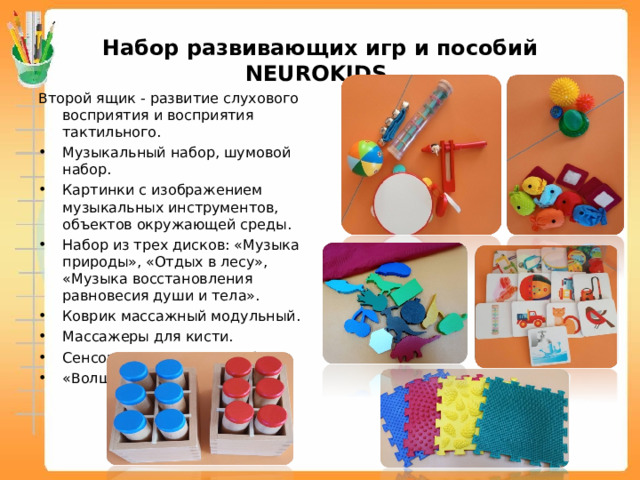 Набор развивающих игр и пособий NEUROKIDS Второй ящик - развитие слухового восприятия и восприятия тактильного. Музыкальный набор, шумовой набор. Картинки с изображением музыкальных инструментов, объектов окружающей среды. Набор из трех дисков: «Музыка природы», «Отдых в лесу», «Музыка восстановления равновесия души и тела». Коврик массажный модульный. Массажеры для кисти. Сенсорные мешочки «Рыбки». «Волшебный мешочек».    