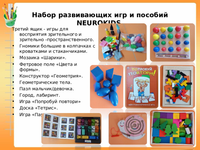 Набор развивающих игр и пособий NEUROKIDS Третий ящик - игры для восприятия зрительного и зрительно -пространственного. Гномики большие в колпачках с кроватками и стаканчиками. Мозаика «Шарики». Фетровое поле «Цвета и формы». Конструктор «Геометрия». Геометрические тела. Пазл мальчик/девочка. Город, лабиринт. Игра «Попробуй повтори» Доска «Тетрис». Игра «Парковка». 