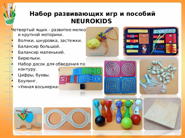 Набор развивающих игр и пособий NEUROKIDS Четвертый ящик - развитие мелкой и крупной моторики. Волчки, шнуровка, застежки. Балансир большой. Балансир маленький. Бирюльки. Набор досок для обведения по контуру. Цифры, буквы. Боулинг. «Умная восьмерка».   