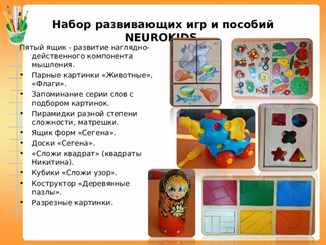 Набор развивающих игр и пособий NEUROKIDS Пятый ящик - развитие наглядно-действенного компонента мышления. Парные картинки «Животные», «Флаги». Запоминание серии слов с подбором картинок. Пирамидки разной степени сложности, матрешки. Ящик форм «Сегена». Доски «Сегена». «Сложи квадрат» (квадраты Никитина). Кубики «Сложи узор». Коструктор «Деревянные пазлы». Разрезные картинки.  