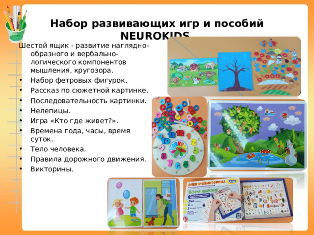 Набор развивающих игр и пособий NEUROKIDS Шестой ящик - развитие наглядно-образного и вербально-логического компонентов мышления, кругозора. Набор фетровых фигурок. Рассказ по сюжетной картинке. Последовательность картинки. Нелепицы. Игра «Кто где живет?». Времена года, часы, время суток. Тело человека. Правила дорожного движения. Викторины.  