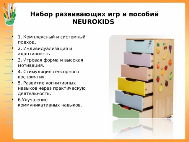 Набор развивающих игр и пособий NEUROKIDS 1. Комплексный и системный подход. 2. Индивидуализация и адаптивность. 3. Игровая форма и высокая мотивация. 4. Стимуляция сенсорного восприятия. 5. Развитие когнитивных навыков через практическую деятельность. 6.Улучшение коммуникативных навыков. 