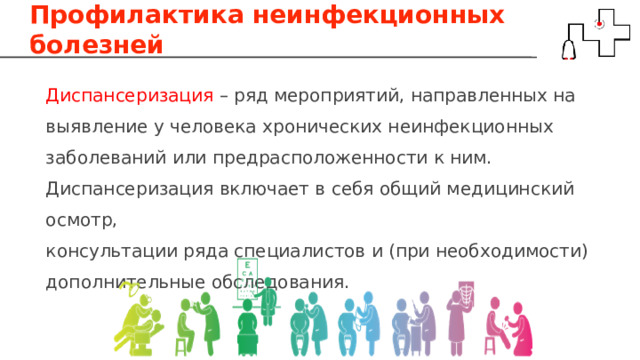 Профилактика неинфекционных болезней Диспансеризация – ряд мероприятий, направленных на выявление у человека хронических неинфекционных заболеваний или предрасположенности к ним. Диспансеризация включает в себя общий медицинский осмотр, консультации ряда специалистов и (при необходимости) дополнительные обследования. 