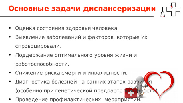 Основные задачи диспансеризации Оценка состояния здоровья человека. Выявление заболеваний и факторов, которые их спровоцировали. Поддержание оптимального уровня жизни и работоспособности. Снижение риска смерти и инвалидности. Диагностика болезней на ранних этапах развития (особенно при генетической предрасположенности). Проведение профилактических мероприятий. 
