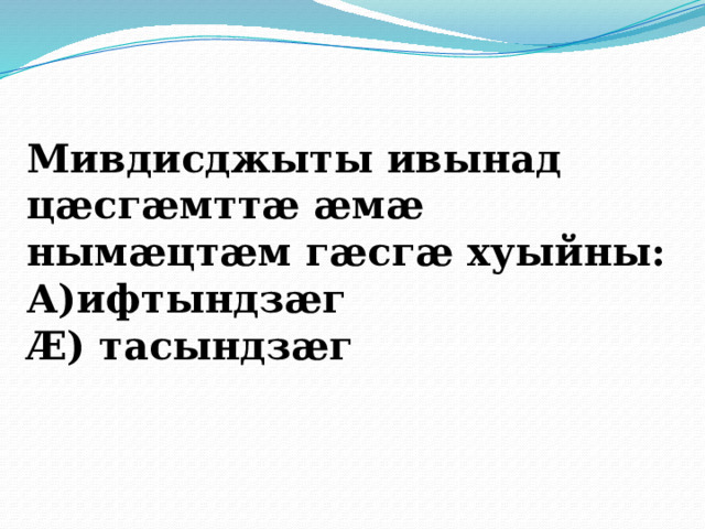 Мивдисджыты ивынад цӕсгӕмттӕ ӕмӕ нымӕцтӕм гӕсгӕ хуыйны: А)ифтындзӕг Æ) тасындзӕг 