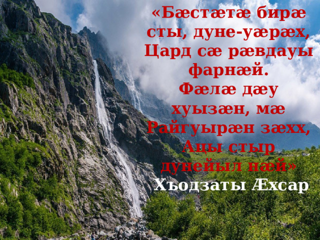 «Бӕстӕтӕ бирӕ сты, дуне-уӕрӕх, Цард сӕ рӕвдауы фарнӕй. Фӕлӕ дӕу хуызӕн, мӕ Райгуырӕн зӕхх, Ацы стыр дунейыл нӕй»  Хъодзаты Ӕхсар 