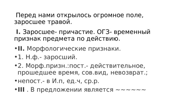  Перед нами открылось огромное поле, заросшее травой.  I. Заросшее- причастие. ОГЗ- временный признак предмета по действию. II. Морфологические признаки. 1. Н.ф.- заросший. 2. Морф.призн.:пост.- действительное, прошедшее время, сов.вид, невозврат.; непост.- в И.п, ед.ч, ср.р. III  . В предложении является ~~~~~~ 