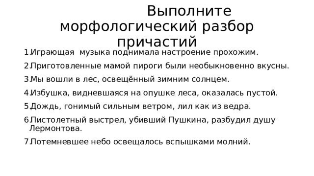  Выполните морфологический разбор причастий Играющая музыка поднимала настроение прохожим. Приготовленные мамой пироги были необыкновенно вкусны. Мы вошли в лес, освещённый зимним солнцем. Избушка, видневшаяся на опушке леса, оказалась пустой. Дождь, гонимый сильным ветром, лил как из ведра. Пистолетный выстрел, убивший Пушкина, разбудил душу Лермонтова. Потемневшее небо освещалось вспышками молний. 