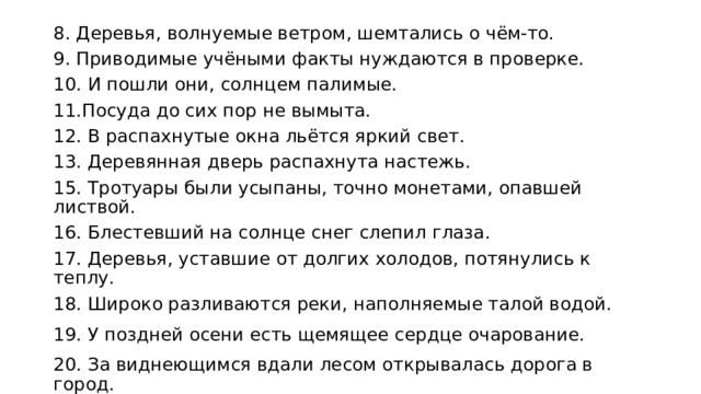 8. Деревья, волнуемые ветром, шемтались о чём-то. 9. Приводимые учёными факты нуждаются в проверке. 10. И пошли они, солнцем палимые. 11.Посуда до сих пор не вымыта. 12. В распахнутые окна льётся яркий свет. 13. Деревянная дверь распахнута настежь. 15. Тротуары были усыпаны, точно монетами, опавшей листвой. 16. Блестевший на солнце снег слепил глаза. 17. Деревья, уставшие от долгих холодов, потянулись к теплу. 18. Широко разливаются реки, наполняемые талой водой. 19. У поздней осени есть щемящее сердце очарование. 20. За виднеющимся вдали лесом открывалась дорога в город. 