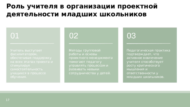  Роль учителя в организации проектной деятельности младших школьников  Учитель выступает фасилитатором, обеспечивая поддержку на всех этапах проекта и стимулируя самостоятельность учащихся в процессе обучения. Методы групповой работы и основы проектного менеджмента помогают педагогу управлять процессом и развивать навыки сотрудничества у детей. Педагогическая практика подтверждает, что активное вовлечение учителя способствует росту критического мышления и ответственности у младших школьников. 17 