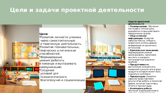  Цели и задачи проектной деятельности  Задачи проектной деятельности • Планирование : Обучение постановке четкой цели, разработке плана действий и определению сроков. • Сбор и анализ информации : Развитие навыков поиска, отбора и грамотного использования информации из различных источников. • Критическое мышление : Формирование умения анализировать, креативно мыслить и находить нестандартные решения проблем. • Продуктивность : Достижение конкретного, измеримого результата в виде продукта который может быть социально значимым. • Презентация : Развитие навыков представления результатов работы в понятной форме, включая подготовку отчета и презентации. • Командная работа : Обучение взаимодействию в команде, распределению ответственности и совместному достижению цели.  Цели Развитие личности ученика  через самостоятельную  и творческую деятельность. Развитие познавательных, творческих и логических способностей. Формирование умения работать в команде и выстраивать коммуникацию. Создание  условий для  психологического  благополучия и социализации. 4 