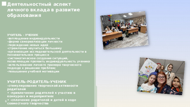  Деятельностный аспект личного вклада в развитие образования    УЧИТЕЛЬ - УЧЕНИК -воплощение индивидуальности -форма самореализации личности -порождение новых идей -стремление научиться большему -организация исследовательской деятельности в познавательном процессе -систематическое создание ситуаций, позволяющих проявить индивидуальность ученика -использование личного примера творческого подхода к решению проблем; -повышение учебной мотивации УЧИТЕЛЬ-РОДИТЕЛЬ-УЧЕНИК -стимулирование творческой активности родителей • -привлечение родителей к участию в конкурсах и мероприятиях • -сплочение родителей и детей в ходе совместного творчества   6 