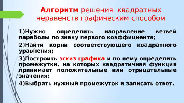 Алгоритм решения квадратных неравенств графическим способом 1)Нужно определить направление ветвей параболы по знаку первого коэффициента; 2)Найти корни соответствующего квадратного уравнения; 3)Построить эскиз графика и по нему определить промежутки, на которых квадратичная функция принимает положительные или отрицательные значения; 4)Выбрать нужный промежуток и записать ответ. 