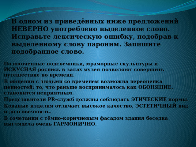 В одном из приведённых ниже предложений НЕВЕРНО употреблено выделенное слово. Исправьте лексическую ошибку, подобрав к выделенному слову пароним. Запишите подобранное слово. Позолоченные подсвечники, мраморные скульптуры и ИСКУСНАЯ роспись в залах музея позволяют совершить путешествие во времени. В общении с людьми со временем возможна переоценка ценностей: то, что раньше воспринималось как ОБОНЯНИЕ, становится неприятным. Представители PR-служб должны соблюдать ЭТИЧЕСКИЕ нормы. Кованые изделия отличает высокое качество, ЭСТЕТИЧНЫЙ вид и долговечность. В сочетании с тёмно-коричневым фасадом здания беседка выглядела очень ГАРМОНИЧНО. 