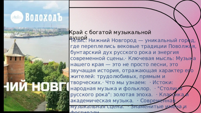 Край с богатой музыкальной душой Тезис: Нижний Новгород — уникальный город, где переплелись вековые традиции Поволжья, бунтарский дух русского рока и энергия современной сцены.· Ключевая мысль: Музыка нашего края — это не просто песни, это звучащая история, отражающая характер его жителей: трудолюбивых, прямым и творческих.· Что мы узнаем: · Истоки: народная музыка и фольклор. · 