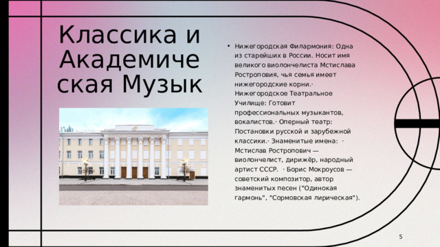 Классика и Академическая Музык Нижегородская Филармония: Одна из старейших в России. Носит имя великого виолончелиста Мстислава Ростроповия, чья семья имеет нижегородские корни.· Нижегородское Театральное Училище: Готовит профессиональных музыкантов, вокалистов.· Оперный театр: Постановки русской и зарубежной классики.· Знаменитые имена: · Мстислав Ростропович — виолончелист, дирижёр, народный артист СССР. · Борис Мокроусов — советский композитор, автор знаменитых песен (