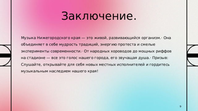 Заключение. Музыка Нижегородского края — это живой, развивающийся организм.· Она объединяет в себе мудрость традиций, энергию протеста и смелые эксперименты современности.· От народных хороводов до мощных риффов на стадионе — все это голос нашего города, его звучащая душа.· Призыв: Слушайте, открывайте для себя новых местных исполнителей и гордитесь музыкальным наследием нашего края! 1 