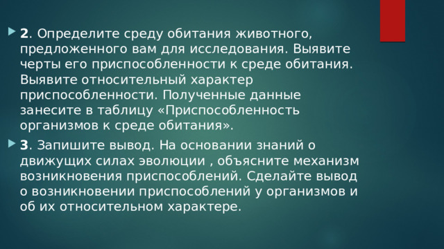 2 . Определите среду обитания животного, предложенного вам для исследования. Выявите черты его приспособленности к среде обитания. Выявите относительный характер приспособленности. Полученные данные занесите в таблицу «Приспособленность организмов к среде обитания». 3 . Запишите вывод. На основании знаний о движущих силах эволюции , объясните механизм возникновения приспособлений. Сделайте вывод о возникновении приспособлений у организмов и об их относительном характере. 