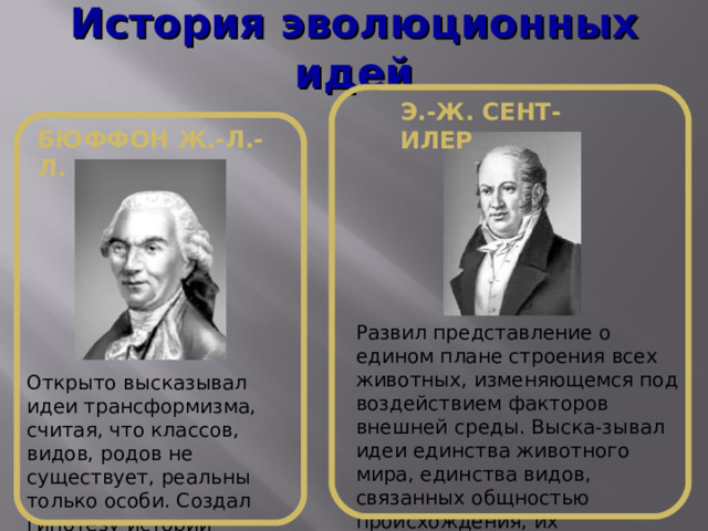 История эволюционных идей Э.-Ж. СЕНТ-ИЛЕР БЮФФОН Ж.-Л.-Л. Развил представление о едином плане строения всех животных, изменяющемся под воздействием факторов внешней среды. Выска-зывал идеи единства животного мира, единства видов, связанных общностью происхождения, их изменяемости под влиянием среды. Открыто высказывал идеи трансформизма, считая, что классов, видов, родов не существует, реальны только особи. Создал гипотезу истории развития Земли. 