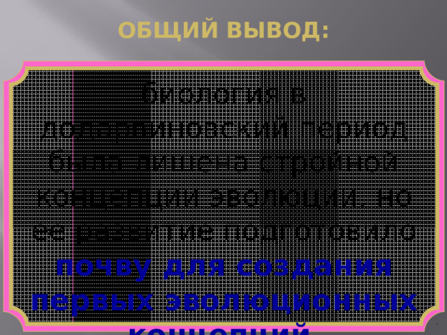 ОБЩИЙ ВЫВОД: биология в додарвиновский период была лишена стройной концепции эволюции, но ее развитие подготовило  почву для создания  первых эволюционных концепций . 