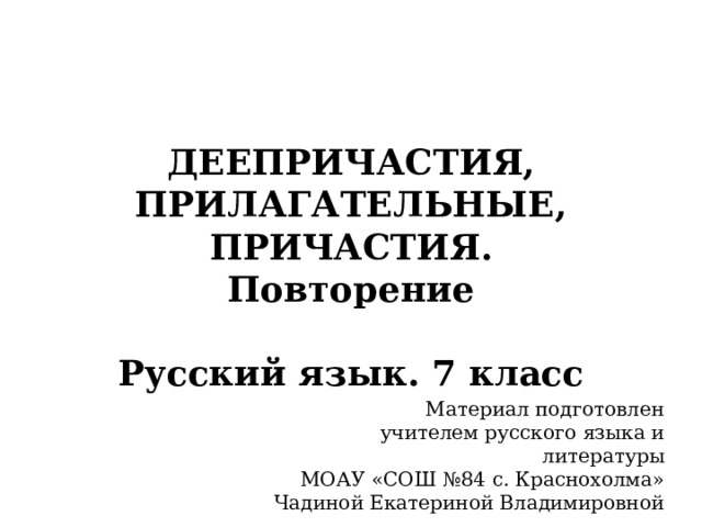 ДЕЕПРИЧАСТИЯ, ПРИЛАГАТЕЛЬНЫЕ, ПРИЧАСТИЯ.  Повторение   Русский язык. 7 класс Материал подготовлен учителем русского языка и литературы МОАУ «СОШ №84 с. Краснохолма» Чадиной Екатериной Владимировной 