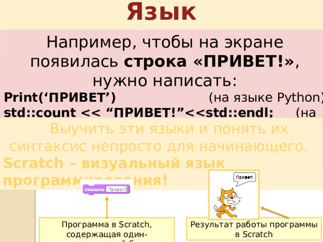Язык программирования Например, чтобы на экране появилась строка «ПРИВЕТ!» , нужно написать: Print(‘ПРИВЕТ’)     (на языке Python) std::count  (на языке С++) System.out.print(“ПРИВЕТ!”);   (на языке Java)  Выучить эти языки и понять их синтаксис непросто для начинающего. Scratch – визуальный язык программирования! Результат работы программы в Scratch Программа в Scratch, содержащая один-единственный блок 