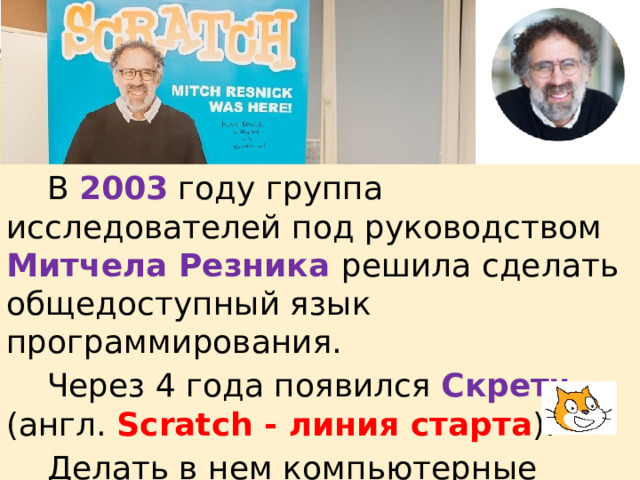  В 2003 году группа исследователей под руководством Митчела Резника решила сделать общедоступный язык программирования.  Через 4 года появился Скретч (англ. Scratch - линия старта ).  Делать в нем компьютерные программы смогли даже дошкольники. 
