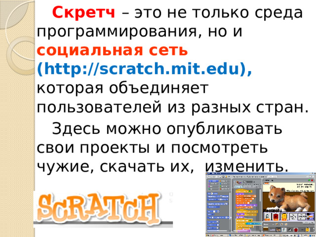 Скретч – это не только среда программирования, но и социальная сеть (http://scratch.mit.edu), которая объединяет пользователей из разных стран. Здесь можно опубликовать свои проекты и посмотреть чужие, скачать их, изменить. 
