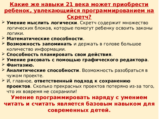 Какие же навыки 21 века может приобрести ребенок, увлекающийся программированием на Скретч? Умение мыслить логически . Скретч содержит множество логических блоков, которые помогут ребенку освоить законы логики. Математические способности . Возможность запоминать и держать в голове большое количество информации. Способность планировать свои действия . Умение рисовать с помощью графического редактора . Фантазию. Аналитические способности . Возможность разобраться в чужом проекте. И, главное, ответственный подход к сохранению проектов . Сколько прекрасных проектов потеряно из-за того, что их вовремя не сохранили! Умение программировать наряду с умением читать и считать является базовым навыком для современных детей.  Дети не обязательно станут программистами, они выберут ту профессию, которая будет им по душе. Знакомство с программированием позволит им лучше понимать, как устроен наш сложный мир. 