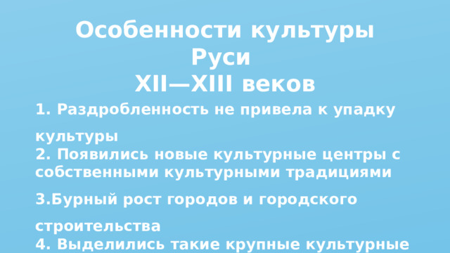 Особенности культуры Руси XII—XIII веков 1. Раздробленность не привела к упадку культуры 2. Появились новые культурные центры с собственными культурными традициями 3.Бурный рост городов и городского строительства 4. Выделились такие крупные культурные центры, как Великий Новгород, Псков, Владимир, Галич 