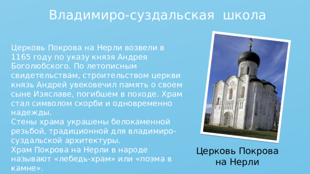 Владимиро-суздальская школа Церковь Покрова на Нерли возвели в 1165 году по указу князя Андрея Боголюбского. По летописным свидетельствам, строительством церкви князь Андрей увековечил память о своем сыне Изяславе, погибшем в походе. Храм стал символом скорби и одновременно надежды. Стены храма украшены белокаменной резьбой, традиционной для владимиро-суздальской архитектуры. Храм Покрова на Нерли в народе называют «лебедь-храм» или «поэма в камне». Церковь Покрова на Нерли 