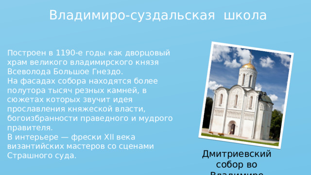 Владимиро-суздальская школа Построен в 1190-е годы как дворцовый храм великого владимирского князя Всеволода Большое Гнездо. На фасадах собора находятся более полутора тысяч резных камней, в сюжетах которых звучит идея прославления княжеской власти, богоизбранности праведного и мудрого правителя. В интерьере — фрески XII века византийских мастеров со сценами Страшного суда. Дмитриевский собор во Владимире 