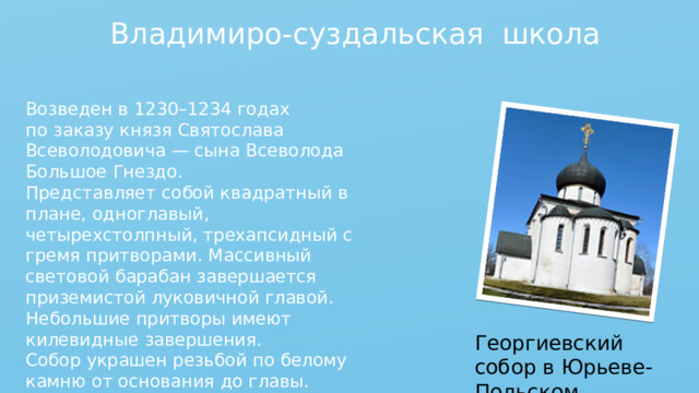 Владимиро-суздальская школа Возведен в 1230–1234 годах по заказу князя Святослава Всеволодовича — сына Всеволода Большое Гнездо. Представляет собой квадратный в плане, одноглавый, четырехстолпный, трехапсидный с гремя притворами. Массивный световой барабан завершается приземистой луковичной главой. Небольшие притворы имеют килевидные завершения. Собор украшен резьбой по белому камню от основания до главы. Георгиевский собор в Юрьеве-Польском 