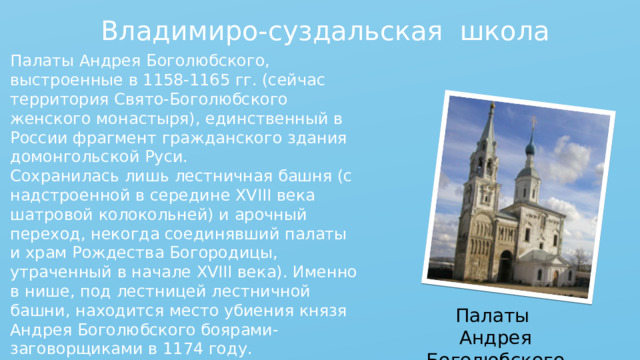 Владимиро-суздальская школа Палаты Андрея Боголюбского, выстроенные в 1158-1165 гг. (сейчас территория Свято-Боголюбского женского монастыря), единственный в России фрагмент гражданского здания домонгольской Руси. Сохранилась лишь лестничная башня (с надстроенной в середине XVIII века шатровой колокольней) и арочный переход, некогда соединявший палаты и храм Рождества Богородицы, утраченный в начале XVIII века). Именно в нише, под лестницей лестничной башни, находится место убиения князя Андрея Боголюбского боярами-заговорщиками в 1174 году. Палаты Андрея Боголюбского 