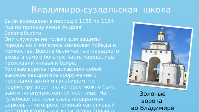 Владимиро-суздальская школа Были возведены в период с 1158 по 1164 год по приказу князя Андрея Боголюбского. Они служили не только для защиты города, но и являлись символом победы и торжества. Ворота были частью парадного входа в самую богатую часть города, где проживали князья и бояре.  Готовые ворота представляли собой высокое квадратное сооружение с проездной аркой и гульбищем, по периметру ворот, на которое можно было выйти по внутристенной лестнице. На гульбище располагалась надвратная церковь — четырёхстолпный одноглавый крестово-купольный храм, освящённый в 1164 году в честь праздника Положения Риз Богородицы. Золотые ворота во Владимире 