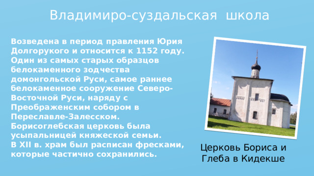 Владимиро-суздальская школа Возведена в период правления Юрия Долгорукого и относится к 1152 году. Один из самых старых образцов белокаменного зодчества домонгольской Руси, самое раннее белокаменное сооружение Северо-Восточной Руси, наряду с Преображенским собором в Переславле-Залесском. Борисоглебская церковь была усыпальницей княжеской семьи. В XII в. храм был расписан фресками, которые частично сохранились.  Церковь Бориса и Глеба в Кидекше 