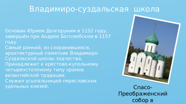 Владимиро-суздальская школа Основан Юрием Долгоруким в 1152 году, завершён при Андрее Боголюбском в 1157 году. Самый ранний, из сохранившихся, архитектурный памятник Владимиро-Суздальской школы зодчества.  Принадлежит к крестово-купольному четырехстолпному типу храмов византийской традиции. Служил усыпальницей переславских удельных князей. Спасо-Преображенский собор в Переславле-Залесском 