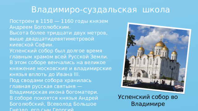 Владимиро-суздальская школа Построен в 1158 — 1160 годы князем Андреем Боголюбским. Высота более тридцати двух метров, выше двадцатидевятиметровой киевской Софии. Успенский собор был долгое время главным храмом всей Русской Земли. В этом соборе венчались на великое княжение московские и владимирские князья вплоть до Ивана III. Под сводами собора хранилась главная русская святыня — Владимирская икона богоматери. В соборе покоятся князья Андрей Боголюбский, Всеволод Большое Гнездо, его сын Георгий Всеволодович. Успенский собор во Владимире 