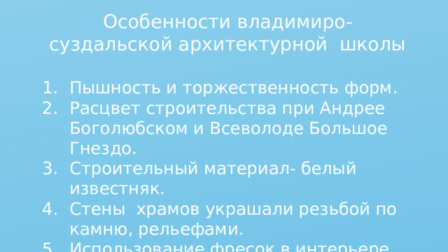 Особенности владимиро-суздальской архитектурной школы Пышность и торжественность форм. Расцвет строительства при Андрее Боголюбском и Всеволоде Большое Гнездо. Строительный материал- белый известняк. Стены храмов украшали резьбой по камню, рельефами. Использование фресок в интерьере. 