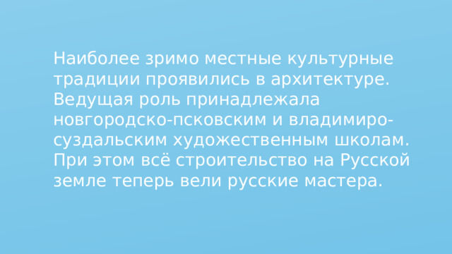 Наиболее зримо местные культурные традиции проявились в архитектуре. Ведущая роль принадлежала новгородско-псковским и владимиро-суздальским художественным школам. При этом всё строительство на Русской земле теперь вели русские мастера. 