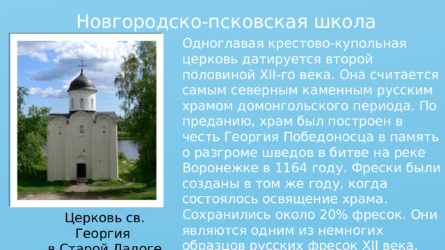 Новгородско-псковская школа Одноглавая крестово-купольная церковь датируется второй половиной XII-го века. Она считается самым северным каменным русским храмом домонгольского периода. По преданию, храм был построен в честь Георгия Победоносца в память о разгроме шведов в битве на реке Воронежке в 1164 году. Фрески были созданы в том же году, когда состоялось освящение храма. Сохранились около 20% фресок. Они являются одним из немногих образцов русских фресок XII века. Церковь св. Георгия в Старой Ладоге 