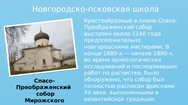 Новгородско-псковская школа Крестообразный в плане Спасо-Преображенский собор выстроен около 1140 года предположительно новгородскими мастерами. В конце 1880-х — начале 1890-х, во время археологических исследований и последовавших работ по расчистке, было обнаружено, что собор был полностью расписан фресками XII века, выполненными в византийской традиции. Спасо-Преображенский собор Мирожского монастыря 