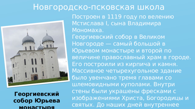 Новгородско-псковская школа Построен в 1119 году по велению Мстислава I, сына Владимира Мономаха. Георгиевский собор в Великом Новгороде — самый большой в Юрьевом монастыре и второй по величине православный храм в городе. Его построили из кирпича и камня. Массивное четырехугольное здание было увенчано тремя главами со шлемовидными куполами. Внутри стены были украшены фресками с изображениями Христа, Богородицы и святых. До наших дней внутреннее убранство храма не дошло, но его внешний облик сохранился почти без изменений. Георгиевский собор Юрьева монастыря 