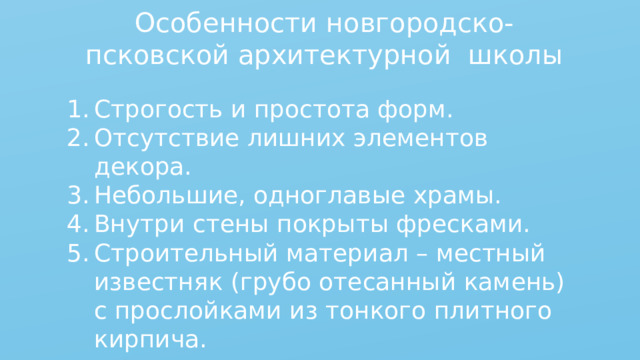 Особенности новгородско-псковской архитектурной школы Строгость и простота форм. Отсутствие лишних элементов декора. Небольшие, одноглавые храмы. Внутри стены покрыты фресками. Строительный материал – местный известняк (грубо отесанный камень) с прослойками из тонкого плитного кирпича. 