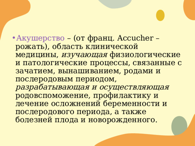 Акушерство – (от франц. Accucher – рожать), область клинической медицины, изучающая физиологические и патологические процессы, связанные с зачатием, вынашиванием, родами и послеродовым периодом, разрабатывающая и осуществляющая родовспоможение, профилактику и лечение осложнений беременности и послеродового периода, а также болезней плода и новорожденного. 