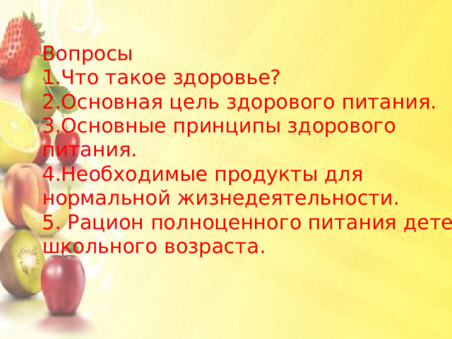 Вопросы 1.Что такое здоровье? 2.Основная цель здорового питания. 3.Основные принципы здорового питания. 4.Необходимые продукты для нормальной жизнедеятельности. 5. Рацион полноценного питания детей школьного возраста . 